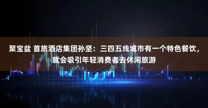 聚宝盆 首旅酒店集团孙坚:三四五线城市有一个特色餐饮,就会吸引年轻消费者去休闲旅游
