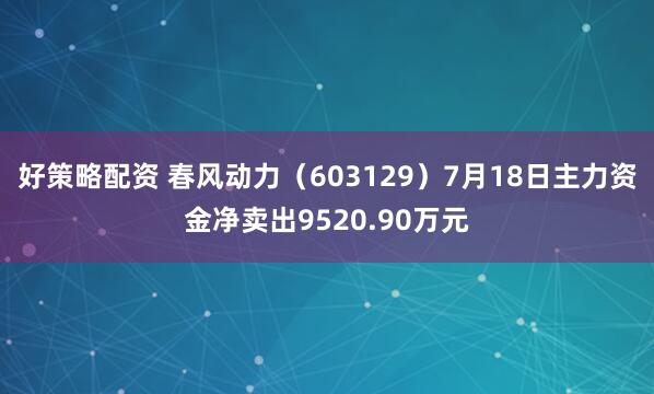 好策略配资 春风动力(603129)7月18日主力资金净卖出9520.90万元