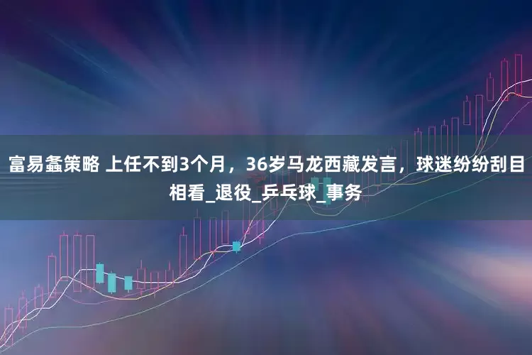 富易螽策略 上任不到3个月，36岁马龙西藏发言，球迷纷纷刮目相看_退役_乒乓球_事务