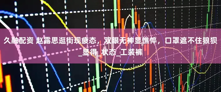 久融配资 赵露思逛街现疲态，双眼无神显憔悴，口罩遮不住狼狈_显得_状态_工装裤