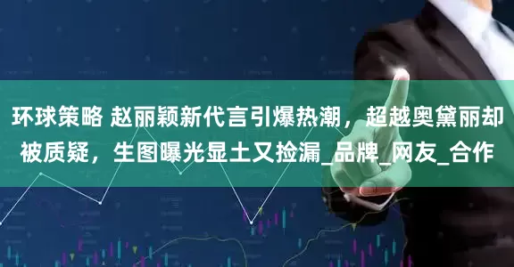环球策略 赵丽颖新代言引爆热潮，超越奥黛丽却被质疑，生图曝光显土又捡漏_品牌_网友_合作
