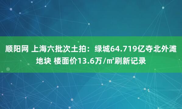 顺阳网 上海六批次土拍：绿城64.719亿夺北外滩地块 楼面价13.6万/㎡刷新记录