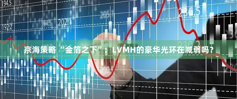 京海策略 “金箔之下”：LVMH的豪华光环在减弱吗？