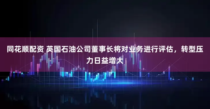 同花顺配资 英国石油公司董事长将对业务进行评估，转型压力日益增大