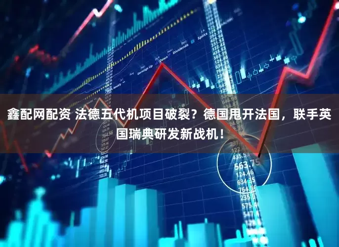 鑫配网配资 法德五代机项目破裂？德国甩开法国，联手英国瑞典研发新战机！