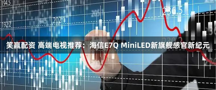 笑赢配资 高端电视推荐:海信E7Q MiniLED新旗舰感官新纪元