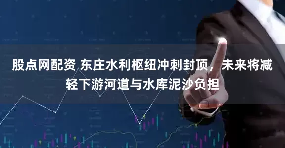 股点网配资 东庄水利枢纽冲刺封顶，未来将减轻下游河道与水库泥沙负担