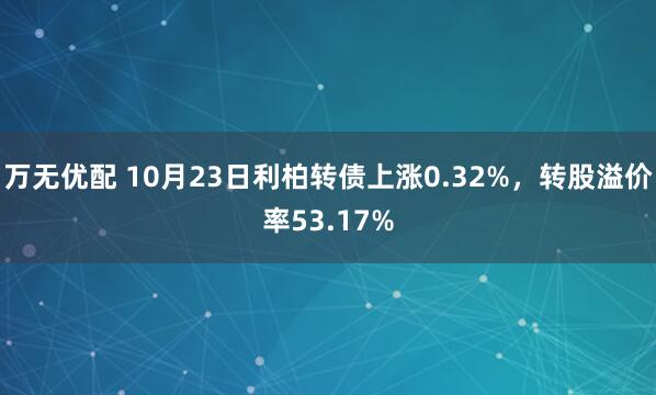 万无优配 10月23日利柏转债上涨0.32%,转股溢价率53.17%