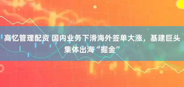 高忆管理配资 国内业务下滑海外签单大涨，基建巨头集体出海“掘金”