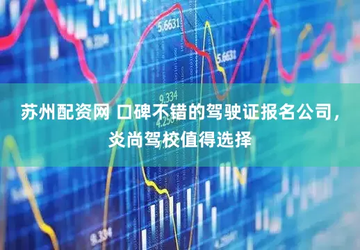 苏州配资网 口碑不错的驾驶证报名公司，炎尚驾校值得选择