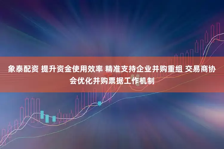 象泰配资 提升资金使用效率 精准支持企业并购重组 交易商协会优化并购票据工作机制