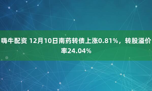 嗨牛配资 12月10日南药转债上涨0.81%，转股溢价率24.04%