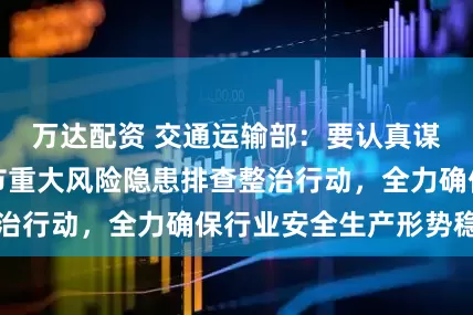 万达配资 交通运输部：要认真谋划部署春运春节重大风险隐患排查整治行动，全力确保行业安全生产形势稳定