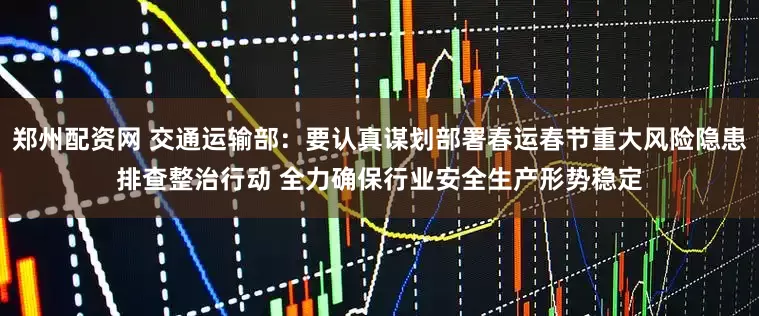 郑州配资网 交通运输部：要认真谋划部署春运春节重大风险隐患排查整治行动 全力确保行业安全生产形势稳定