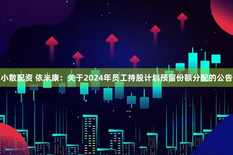 小散配资 依米康：关于2024年员工持股计划预留份额分配的公告