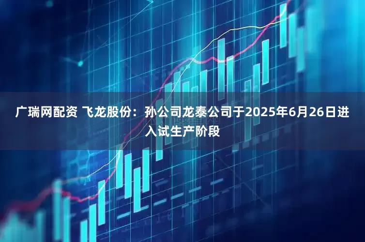 广瑞网配资 飞龙股份：孙公司龙泰公司于2025年6月26日进入试生产阶段