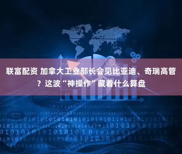 联富配资 加拿大工业部长会见比亚迪、奇瑞高管？这波“神操作”藏着什么算盘